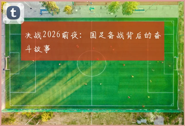 决战2026前夜：国足备战背后的奋斗故事