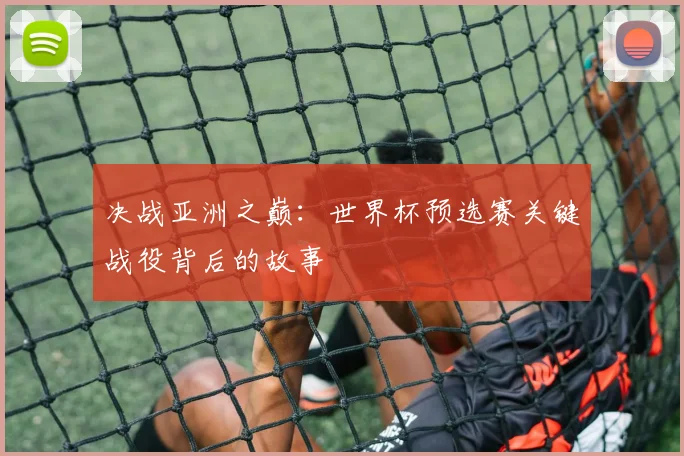 决战亚洲之巅：世界杯预选赛关键战役背后的故事