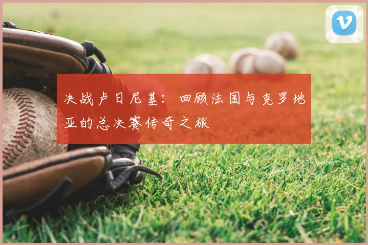 决战卢日尼基：回顾法国与克罗地亚的总决赛传奇之旅