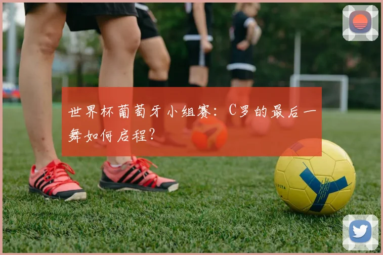 世界杯葡萄牙小组赛：C罗的最后一舞如何启程？