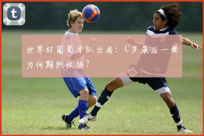 世界杯葡萄牙队出局：C罗最后一舞为何黯然收场？