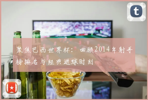 聚焦巴西世界杯：回顾2014年射手榜排名与经典进球时刻