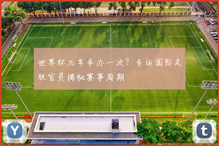 世界杯几年举办一次?专访国际足联官员揭秘赛事周期