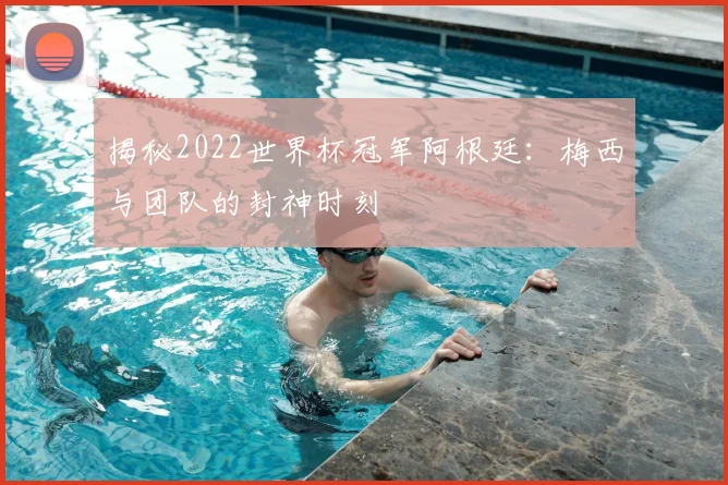 揭秘2022世界杯冠军阿根廷：梅西与团队的封神时刻