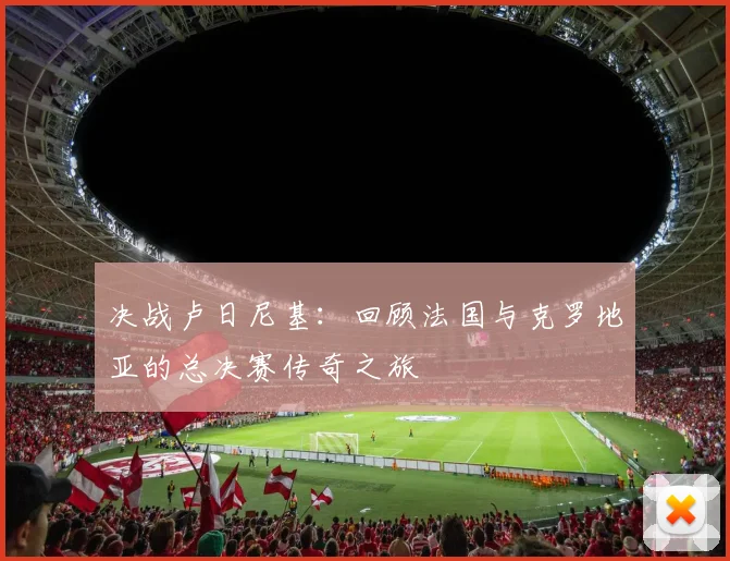 决战卢日尼基：回顾法国与克罗地亚的总决赛传奇之旅